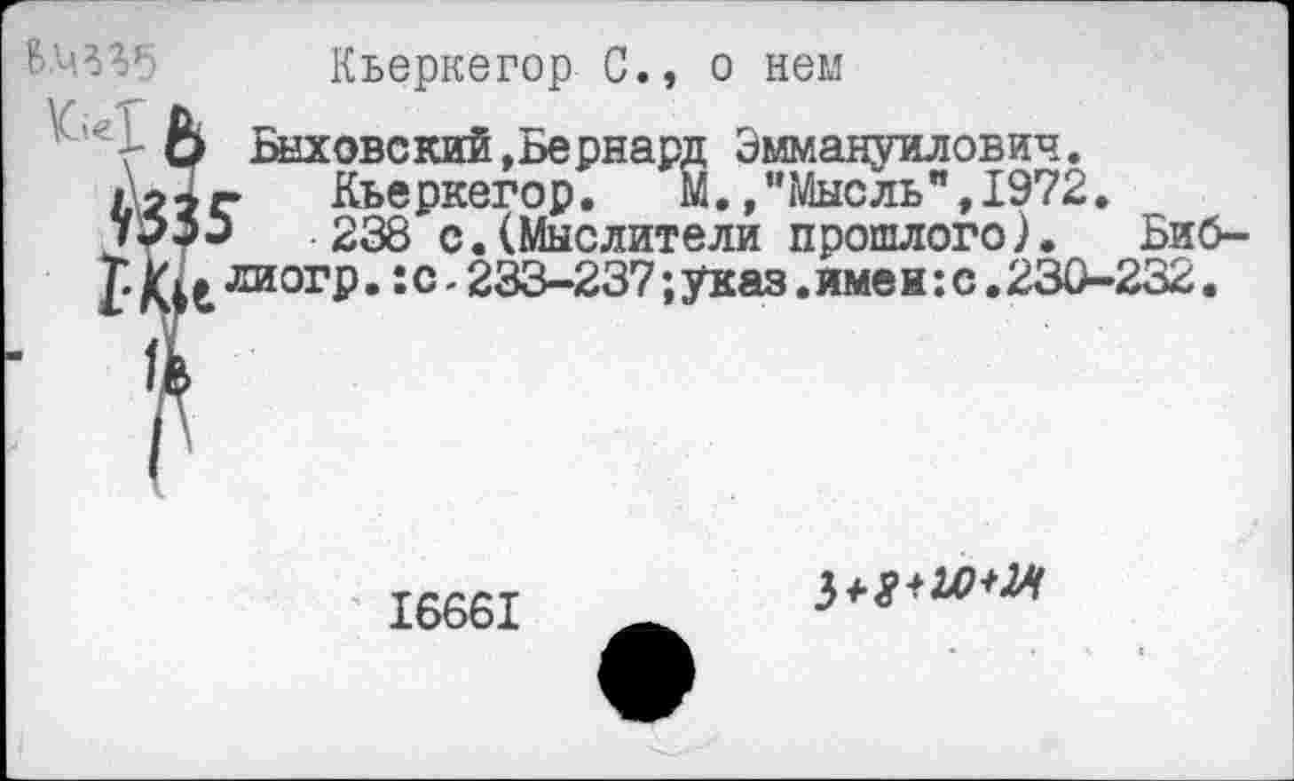 ﻿В.ц^б
Кьеркегор С., о нем
!> Баховский .Бернард Эммануилович.
[г Кьеркегор. М.»"Мысль",1972.
238 с.(Мыслители прошлого). Биб-^хиогр.:с-233-237;указ.имен:с.230-232.
16661
